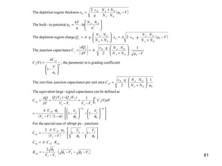 61
( )
( )
( ) ( )
( )
( )1020
12
0
0
0
1
0
2
2
00
1
0
1
1
0
2
2
00
1212
12
0
0
0
0
0
0
20
0
2
11
2
junctions-pnabruptofcasespecialFor the
11
1
1
asdefinedbecanecapacitancsignal-largeequivalentThe
1
2
areaunitperecapacitancjunctionbiaszeroThe
tcoefficiengradingismparameterthe,
1
1
2
ecapacitancjunctionThe
2chargeregiondepletionThe
lnpotentialin-builtThe
2
cknessregion thidepletionThe
2
1
VV
VV
K
KCAC
VV
VV
φCA
C
VV
mVV
CA
(V)dVC
VVVV
)(VQ)(VQ
ΔV
ΔQ
C
φNN
NNqε
C
φ
V
AC
(V)C
VφNN
NNqε
A
dV
dQ
C
Vφ
NN
NN
qεAx
NN
NN
qAQ
n
NN
q
kT
φ
Vφ
NN
NN
q
ε
x
eq
eqjeq
j
eq
mm
j
V
V
j
jj
eq
DA
DASi
j
m
j
j
DA
DASij
j
DA
DA
Sid
DA
DA
j
i
DA
DA
DASi
d
−−−⋅
−
−=
⋅⋅=








−−−⋅
−
⋅⋅⋅
−=














−−





−⋅
−⋅−
⋅⋅
−=
−
=
−
−
==
⋅





+
⋅
⋅
⋅
=






−
=
−
⋅





+
⋅
⋅
⋅
⋅==
−
+
⋅
⋅⋅⋅=⋅





+
⋅
⋅⋅=





 ⋅
⋅=
−
⋅
+
⋅
⋅
=
−−
∫
φφ
φ
φφ
φφ
φ
 