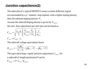 65
Junction capacitance(2)
( )
eq(sw)jsweq(sw)
eq(sw)
swsw
sw
sweq
jswjjsw
swDA(sw)
DA(sw)Si
swj
A(sw)
A
KCPC
P
C
VV
VV
K
xCC
φNN
NNqε
C
N
N
p
⋅⋅=
−−−⋅
−
−=
⋅=
⋅








+
⋅
⋅
⋅
=
+
becan)(perimeterlengthofsidewalla
forecapacitancjunctionsignal-largeequivalentThe
2
factoreequivalencvoltagesidewallThe
1
2
asfoundbecanareaunitperecapacitancbias-zerothe
,bygivenisdensitydopingsidewalltheAssume
densitydopingsubstratethan the
densitydopinghigherawithimplant,stop-channelabysurroundedare
regiondiffusiondrainorsourceMOSFETtypicalaofsidewallsThe
1020
12
0
)(
0
0
0
φφ
φ
 