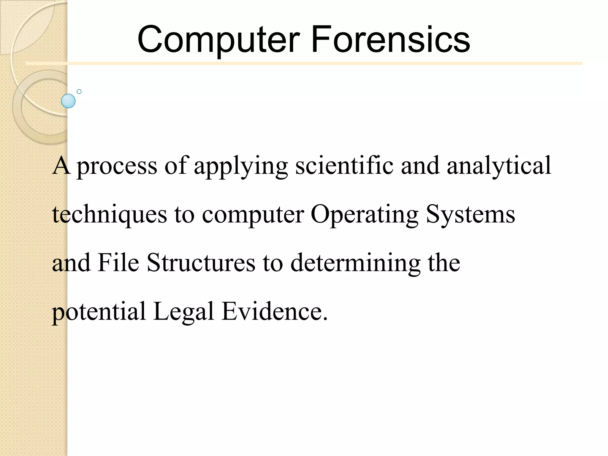 Computer Forensics


A process of applying scientific and analytical
techniques to computer Operating Systems
and File Structures to determining the
potential Legal Evidence.
 