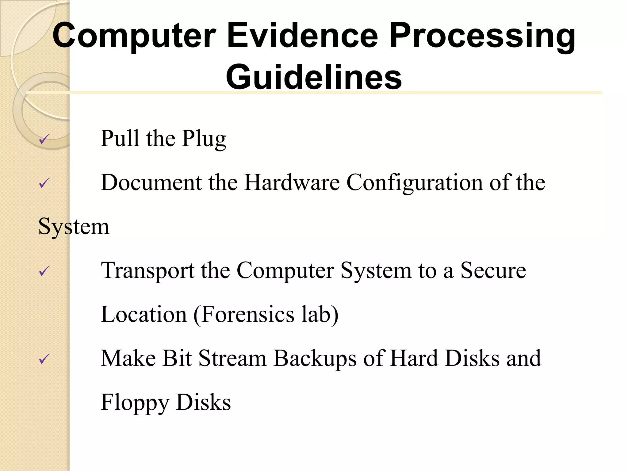 Computer Evidence Processing
             Guidelines
     Pull the Plug
     Document the Hardware Configuration of the
System
     Transport the Computer System to a Secure
      Location (Forensics lab)
     Make Bit Stream Backups of Hard Disks and
      Floppy Disks
 