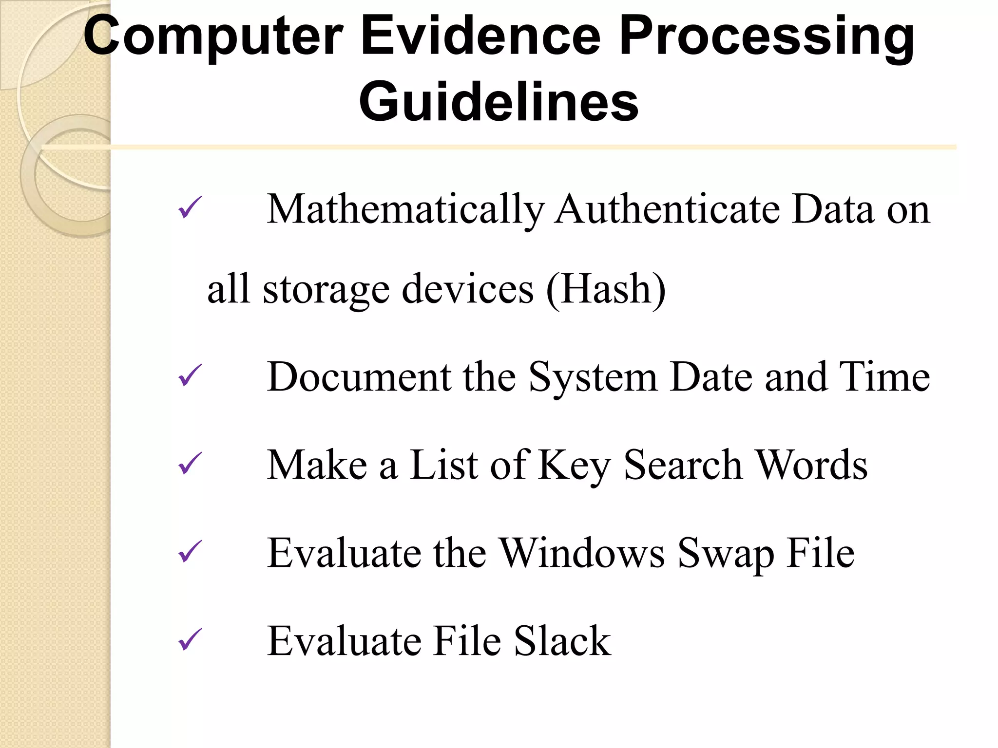 Computer Evidence Processing
         Guidelines
         Mathematically Authenticate Data on
       all storage devices (Hash)
         Document the System Date and Time
         Make a List of Key Search Words
         Evaluate the Windows Swap File
         Evaluate File Slack
 