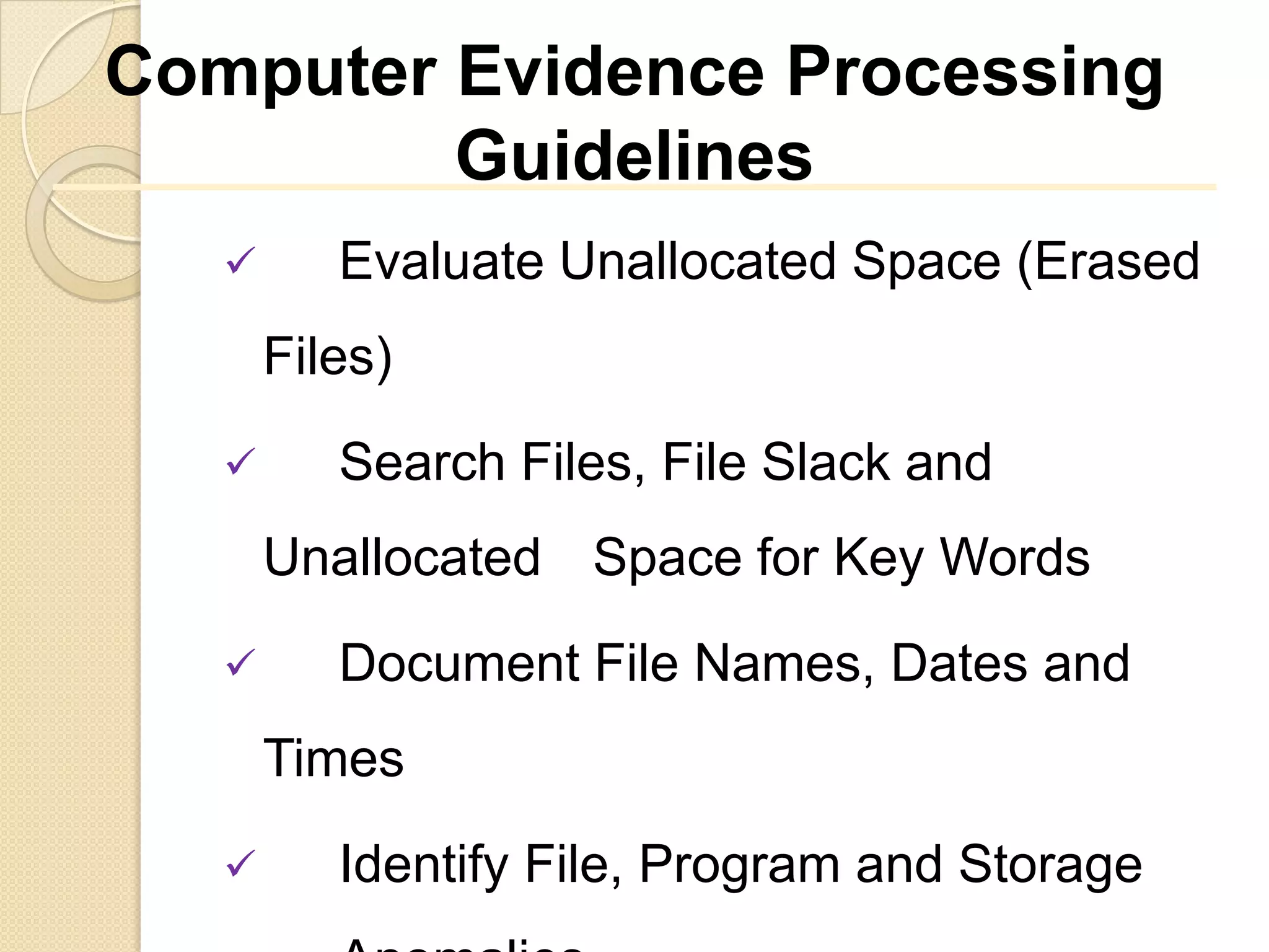 Computer Evidence Processing
         Guidelines
         Evaluate Unallocated Space (Erased
       Files)
         Search Files, File Slack and
       Unallocated Space for Key Words
         Document File Names, Dates and
       Times

         Identify File, Program and Storage
 