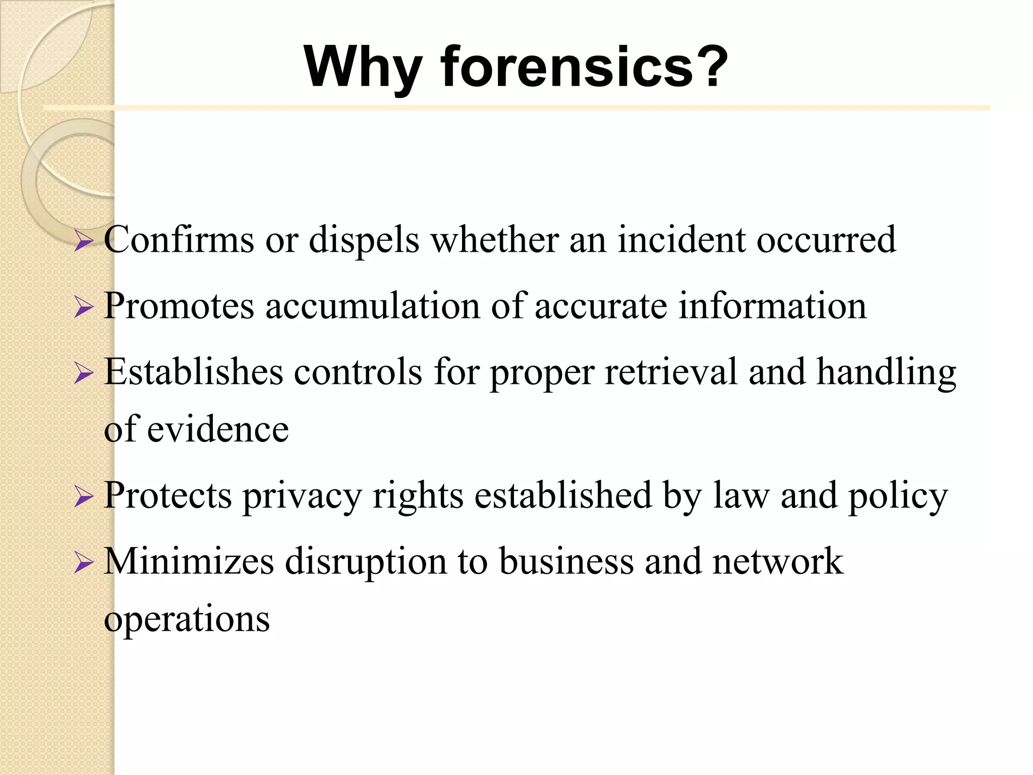 Why forensics?

 Confirms    or dispels whether an incident occurred
 Promotes    accumulation of accurate information
 Establishes controls   for proper retrieval and handling
  of evidence
 Protects   privacy rights established by law and policy
 Minimizes    disruption to business and network
  operations
 