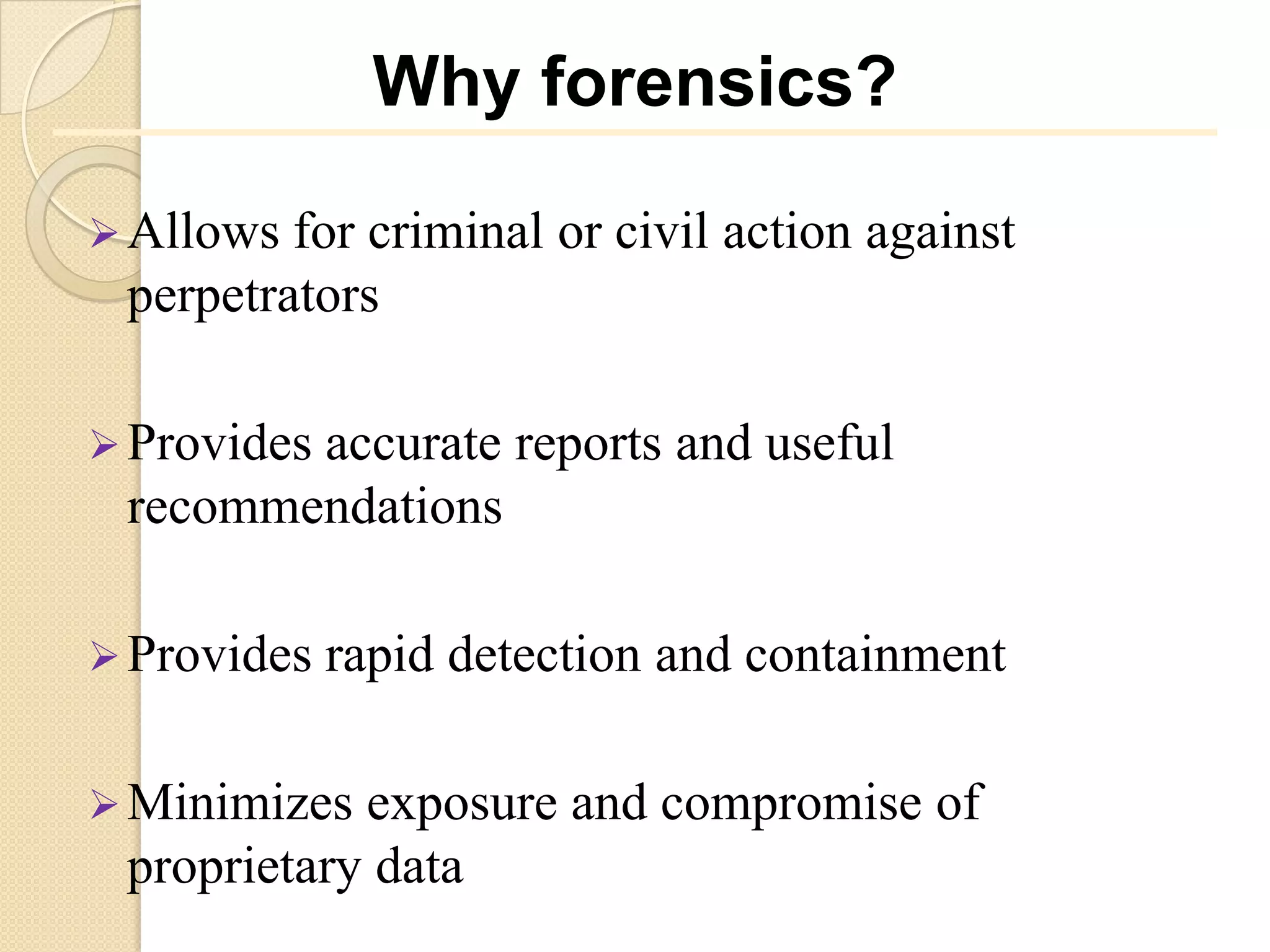 Why forensics?

 Allows for criminal or civil action against
 perpetrators

 Provides
        accurate reports and useful
 recommendations

 Provides   rapid detection and containment

 Minimizes exposure and compromise of
 proprietary data
 
