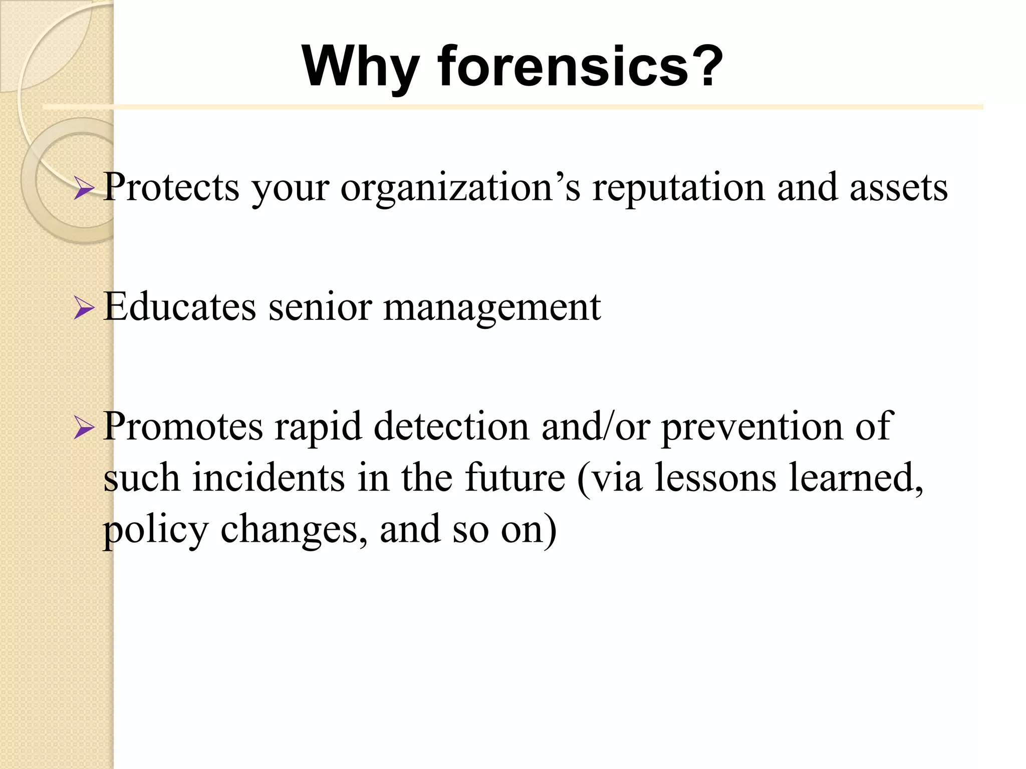 Why forensics?

 Protects   your organization’s reputation and assets

 Educates   senior management

 Promotes rapid detection and/or prevention of
 such incidents in the future (via lessons learned,
 policy changes, and so on)
 