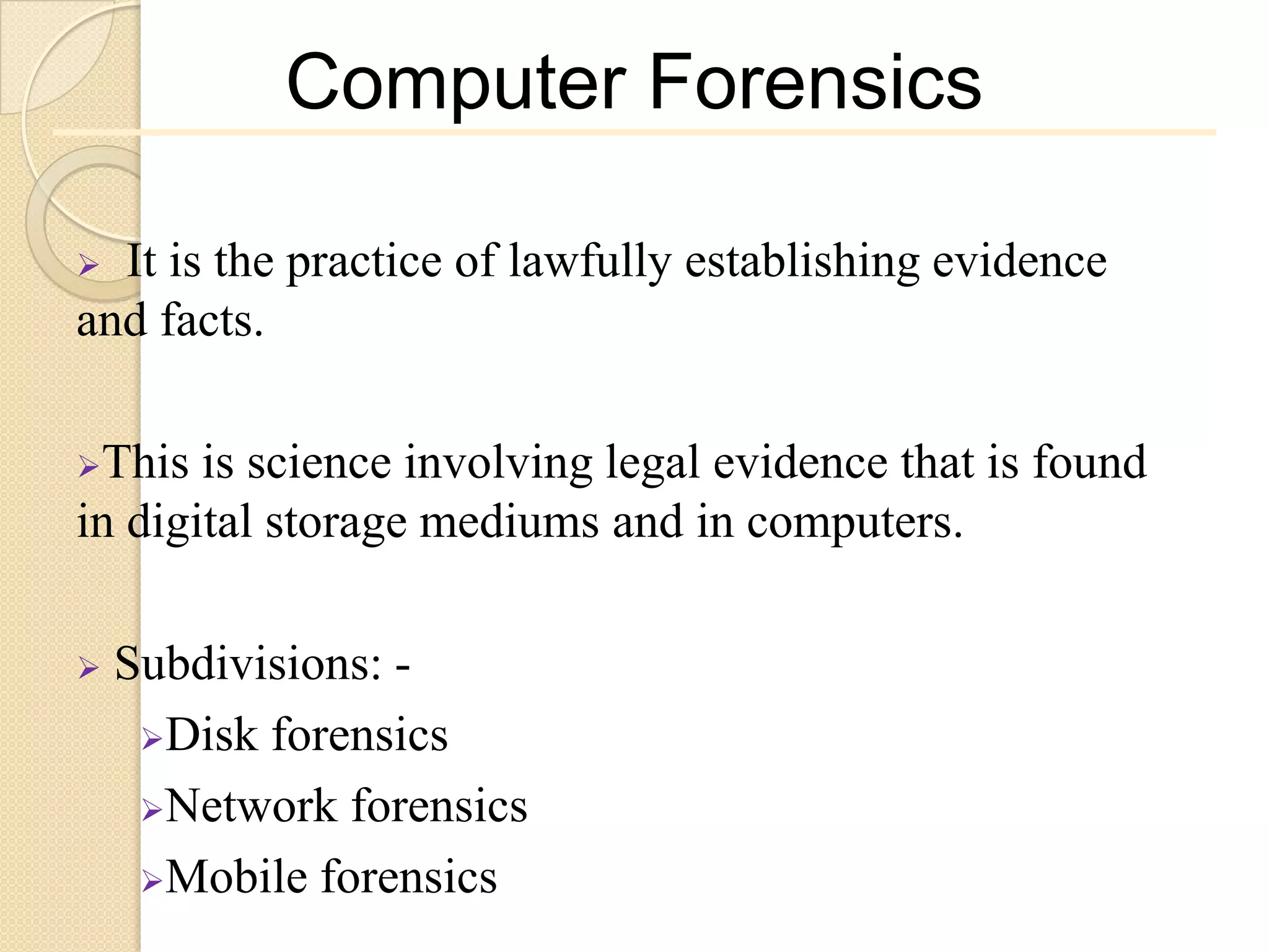 Computer Forensics

 It is the practice of lawfully establishing evidence
and facts.

This  is science involving legal evidence that is found
in digital storage mediums and in computers.

   Subdivisions: -
     Disk forensics

     Network forensics

     Mobile forensics
 