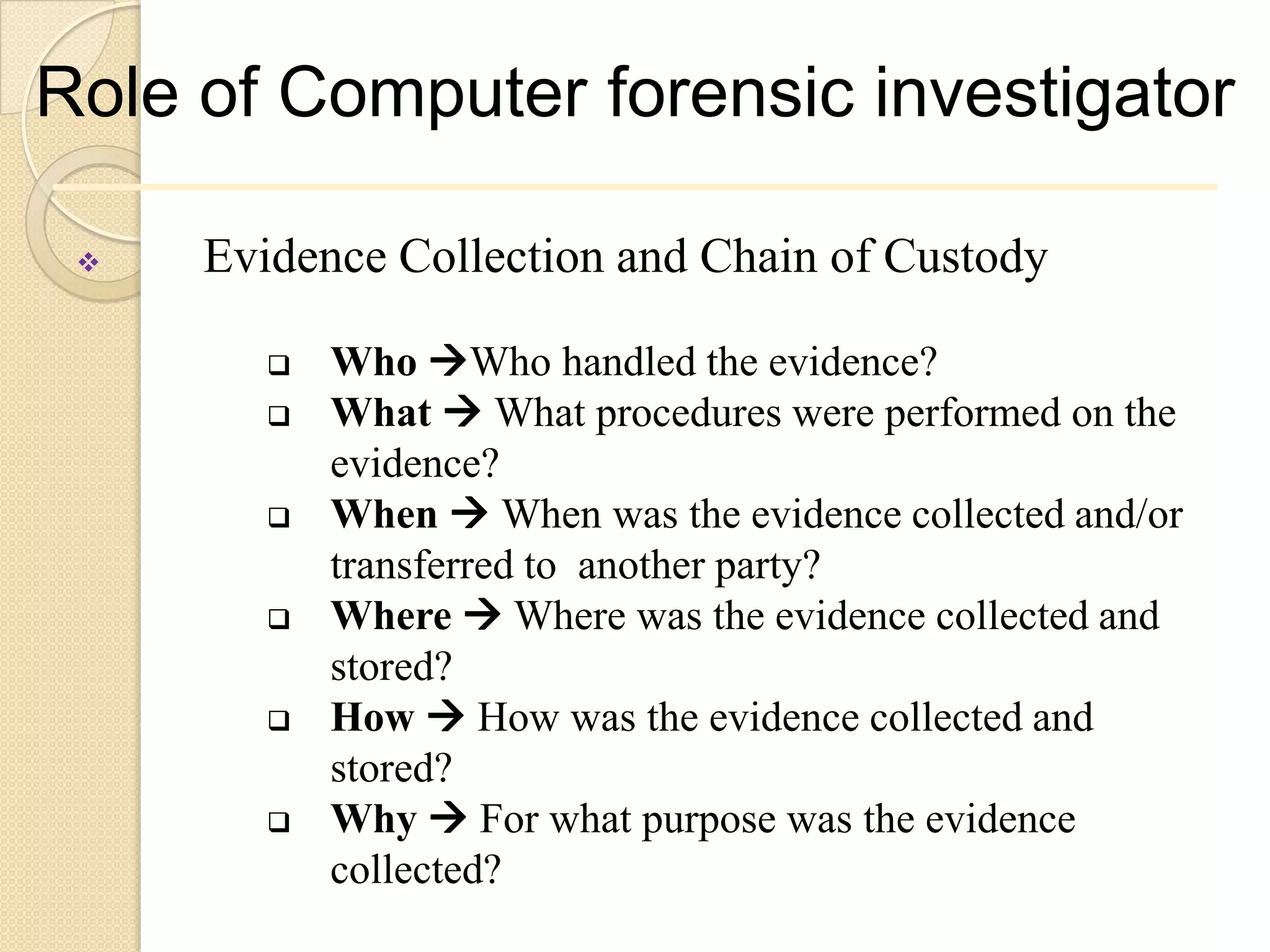 Role of Computer forensic investigator

    Evidence Collection and Chain of Custody

           Who Who handled the evidence?
           What  What procedures were performed on the
            evidence?
           When  When was the evidence collected and/or
            transferred to another party?
           Where  Where was the evidence collected and
            stored?
           How  How was the evidence collected and
            stored?
           Why  For what purpose was the evidence
            collected?
 