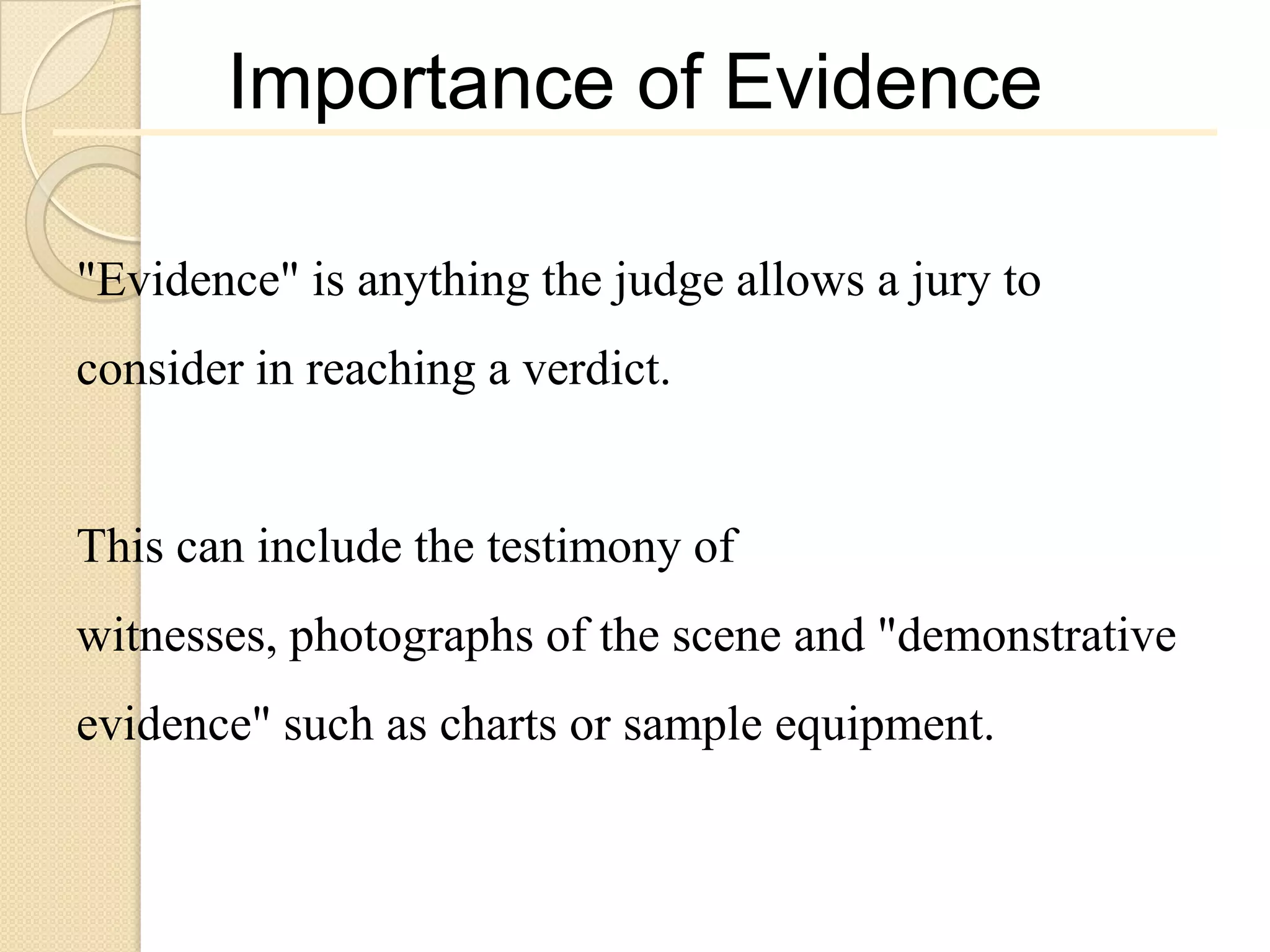 Importance of Evidence

"Evidence" is anything the judge allows a jury to
consider in reaching a verdict.


This can include the testimony of
witnesses, photographs of the scene and "demonstrative
evidence" such as charts or sample equipment.
 