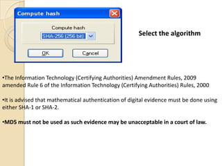 Select the algorithm




•The Information Technology (Certifying Authorities) Amendment Rules, 2009
amended Rule 6 of the Information Technology (Certifying Authorities) Rules, 2000

•It is advised that mathematical authentication of digital evidence must be done using
either SHA-1 or SHA-2.

•MD5 must not be used as such evidence may be unacceptable in a court of law.
 