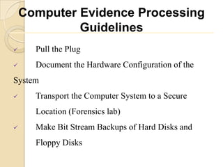 Computer Evidence Processing
             Guidelines
     Pull the Plug
     Document the Hardware Configuration of the
System
     Transport the Computer System to a Secure
      Location (Forensics lab)
     Make Bit Stream Backups of Hard Disks and
      Floppy Disks
 