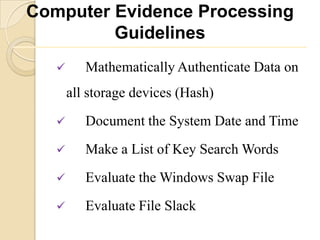 Computer Evidence Processing
         Guidelines
         Mathematically Authenticate Data on
       all storage devices (Hash)
         Document the System Date and Time
         Make a List of Key Search Words
         Evaluate the Windows Swap File
         Evaluate File Slack
 