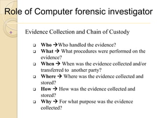 Role of Computer forensic investigator

    Evidence Collection and Chain of Custody

           Who Who handled the evidence?
           What  What procedures were performed on the
            evidence?
           When  When was the evidence collected and/or
            transferred to another party?
           Where  Where was the evidence collected and
            stored?
           How  How was the evidence collected and
            stored?
           Why  For what purpose was the evidence
            collected?
 