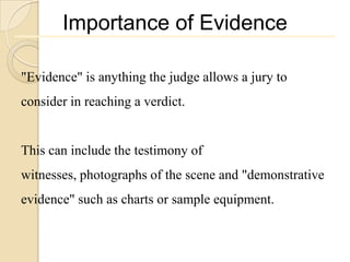 Importance of Evidence

"Evidence" is anything the judge allows a jury to
consider in reaching a verdict.


This can include the testimony of
witnesses, photographs of the scene and "demonstrative
evidence" such as charts or sample equipment.
 