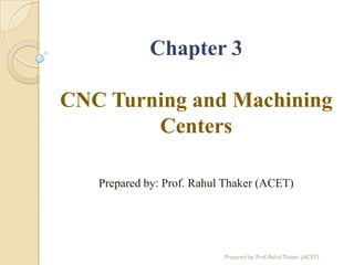 Chapter 3
CNC Turning and Machining
Centers
Prepared by: Prof. Rahul Thaker (ACET)
Prepared by: Prof. Rahul Thaker (ACET)
 