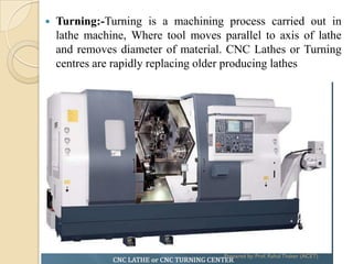  Turning:-Turning is a machining process carried out in
lathe machine, Where tool moves parallel to axis of lathe
and removes diameter of material. CNC Lathes or Turning
centres are rapidly replacing older producing lathes
Prepared by: Prof. Rahul Thaker (ACET)
 