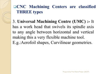 CNC Machining Centers are classified
THREE types
3. Universal Machining Centre (UMC) :- It
has a work head that swivels its spindle axis
to any angle between horizontal and vertical
making this a very flexible machine tool.
E.g.:Aerofoil shapes, Curvilinear geometries.
Prepared by: Prof. Rahul Thaker (ACET)
 