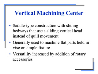 Vertical Machining Center
• Saddle-type construction with sliding
bedways that use a sliding vertical head
instead of quill movement
• Generally used to machine flat parts held in
vise or simple fixture
• Versatility increased by addition of rotary
accessories
 