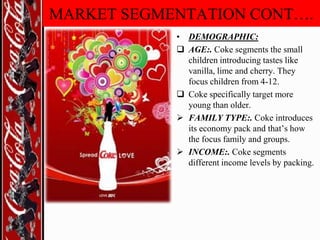 MARKET SEGMENTATION CONT….
• DEMOGRAPHIC:
 AGE:. Coke segments the small
children introducing tastes like
vanilla, lime and cherry. They
focus children from 4-12.
 Coke specifically target more
young than older.
 FAMILY TYPE:. Coke introduces
its economy pack and that‟s how
the focus family and groups.
 INCOME:. Coke segments
different income levels by packing.

 