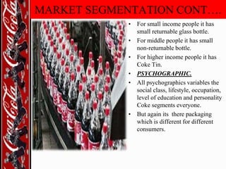 MARKET SEGMENTATION CONT….
• For small income people it has
small returnable glass bottle.
• For middle people it has small
non-returnable bottle.
• For higher income people it has
Coke Tin.
• PSYCHOGRAPHIC.
• All psychographics variables the
social class, lifestyle, occupation,
level of education and personality
Coke segments everyone.
• But again its there packaging
which is different for different
consumers.

 