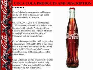 COCA COLA PRODUCTS AND DESCRIPTION
COCA-COLA

Coca-Cola is the most popular and biggestselling soft drink in history, as well as the
best-known brand in the world.

On May 8, 2011, Coca-Cola celebrated its
125thanniversary. Created in 1886 in Atlanta,
Georgia, by Dr. John S. Pemberton, CocaCola was first offered as a fountain beverage
at Jacob's Pharmacy by mixing CocaCola syrup with carbonated water.
Coca-Cola was patented in 1887, registered as
a trademark in 1893 and by 1895 it was being
sold in every state and territory in the United
States. In 1899, The Coca-Cola Company
began franchised bottling operations in the
United States.
Coca-Cola might owe its origins to the United
States, but its popularity has made it truly
universal. Today, you can find Coca-Cola in
virtually every part of the world.

 
