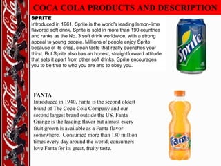 COCA COLA PRODUCTS AND DESCRIPTION
SPRITE
Introduced in 1961, Sprite is the world's leading lemon-lime
flavored soft drink. Sprite is sold in more than 190 countries
and ranks as the No. 3 soft drink worldwide, with a strong
appeal to young people. Millions of people enjoy Sprite
because of its crisp, clean taste that really quenches your
thirst. But Sprite also has an honest, straightforward attitude
that sets it apart from other soft drinks. Sprite encourages
you to be true to who you are and to obey you.

FANTA
Introduced in 1940, Fanta is the second oldest
brand of The Coca-Cola Company and our
second largest brand outside the US. Fanta
Orange is the leading flavor but almost every
fruit grown is available as a Fanta flavor
somewhere. Consumed more than 130 million
times every day around the world, consumers
love Fanta for its great, fruity taste.

 