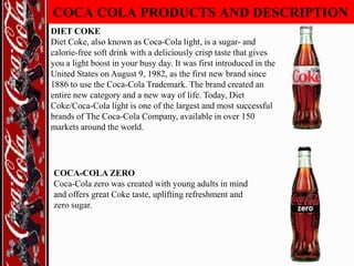 COCA COLA PRODUCTS AND DESCRIPTION
DIET COKE
Diet Coke, also known as Coca-Cola light, is a sugar- and
calorie-free soft drink with a deliciously crisp taste that gives
you a light boost in your busy day. It was first introduced in the
United States on August 9, 1982, as the first new brand since
1886 to use the Coca-Cola Trademark. The brand created an
entire new category and a new way of life. Today, Diet
Coke/Coca-Cola light is one of the largest and most successful
brands of The Coca-Cola Company, available in over 150
markets around the world.

COCA-COLA ZERO
Coca-Cola zero was created with young adults in mind
and offers great Coke taste, uplifting refreshment and
zero sugar.

 