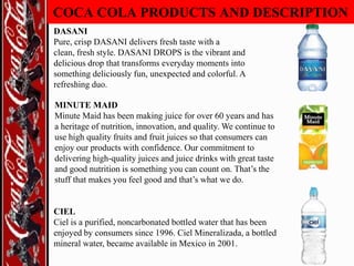 COCA COLA PRODUCTS AND DESCRIPTION
DASANI
Pure, crisp DASANI delivers fresh taste with a
clean, fresh style. DASANI DROPS is the vibrant and
delicious drop that transforms everyday moments into
something deliciously fun, unexpected and colorful. A
refreshing duo.
MINUTE MAID
Minute Maid has been making juice for over 60 years and has
a heritage of nutrition, innovation, and quality. We continue to
use high quality fruits and fruit juices so that consumers can
enjoy our products with confidence. Our commitment to
delivering high-quality juices and juice drinks with great taste
and good nutrition is something you can count on. That‟s the
stuff that makes you feel good and that‟s what we do.

CIEL
Ciel is a purified, noncarbonated bottled water that has been
enjoyed by consumers since 1996. Ciel Mineralizada, a bottled
mineral water, became available in Mexico in 2001.

 