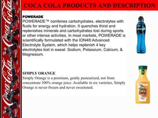 COCA COLA PRODUCTS AND DESCRIPTION
POWERADE

POWERADE™ combines carbohydrates, electrolytes with
fluids for energy and hydration. It quenches thirst and
replenishes minerals and carbohydrates lost during sports
or other intense activities. In most markets, POWERADE is
scientifically formulated with the ION4® Advanced
Electrolyte System, which helps replenish 4 key
electrolytes lost in sweat: Sodium, Potassium, Calcium, &
Magnesium.

SIMPLY ORANGE
Simply Orange is a premium, gently pasteurized, not from
concentrate 100% orange juice. Available in six varieties, Simply
Orange is never frozen and never sweetened.

 