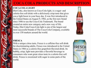 COCA COLA PRODUCTS AND DESCRIPTION
COCA-COLA LIGHT
Diet Coke, also known as Coca-Cola light, is a sugar- and
calorie-free soft drink with a deliciously crisp taste that gives
you a light boost in your busy day. It was first introduced in
the United States on August 9, 1982, as the first new brand
since 1886 to use the Coca-Cola Trademark. The brand
created an entire new category and a new way of life.
Today, Diet Coke/Coca-Cola light is one of the largest and
most successful brands of The Coca-Cola Company, available
in over 150 markets around the world.

FRESCA
With a unique citrus taste, Fresca is a caffeine-free soft drink
for discriminating adults. Fresca was introduced in the United
States in 1966 as a calorie-free grapefruit-flavored drink. Its
bubbly, crisp, light taste provides a flavorful beverage to
consumers who want great citrus taste in a calorie-free soft
drink. Fresca is sweetened with sugar in some parts of the
world.

 