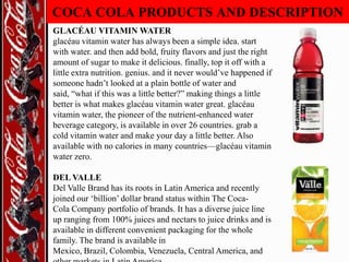 COCA COLA PRODUCTS AND DESCRIPTION
GLACÉAU VITAMIN WATER
glacéau vitamin water has always been a simple idea. start
with water. and then add bold, fruity flavors and just the right
amount of sugar to make it delicious. finally, top it off with a
little extra nutrition. genius. and it never would‟ve happened if
someone hadn‟t looked at a plain bottle of water and
said, “what if this was a little better?” making things a little
better is what makes glacéau vitamin water great. glacéau
vitamin water, the pioneer of the nutrient-enhanced water
beverage category, is available in over 26 countries. grab a
cold vitamin water and make your day a little better. Also
available with no calories in many countries—glacéau vitamin
water zero.
DEL VALLE
Del Valle Brand has its roots in Latin America and recently
joined our „billion‟ dollar brand status within The CocaCola Company portfolio of brands. It has a diverse juice line
up ranging from 100% juices and nectars to juice drinks and is
available in different convenient packaging for the whole
family. The brand is available in
Mexico, Brazil, Colombia, Venezuela, Central America, and

 
