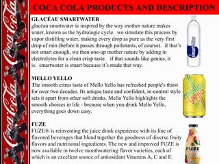 COCA COLA PRODUCTS AND DESCRIPTION
GLACÉAU SMARTWATER
glacéau smartwater is inspired by the way mother nature makes
water, known as the hydrologic cycle. we simulate this process by
vapor distilling water, making every drop as pure as the very first
drop of rain (before it passes through pollutants, of course). if that‟s
not smart enough, we then one-up mother nature by adding in
electrolytes for a clean crisp taste. if that sounds like genius, it
is. smartwater is smart because it‟s made that way.
MELLO YELLO
The smooth citrus taste of Mello Yello has refreshed people's thirst
for over two decades. Its unique taste and confident, in-control style
sets it apart from other soft drinks. Mello Yello highlights the
smooth choices in life - because when you drink Mello Yello,
everything goes down easy.
FUZE
FUZE® is reinventing the juice drink experience with its line of
flavored beverages that blend together the goodness of diverse fruity
flavors and nutritional ingredients. The new and improved FUZE is
now available in twelve mouthwatering flavor varieties, each of
which is an excellent source of antioxidant Vitamins A, C and E.

 