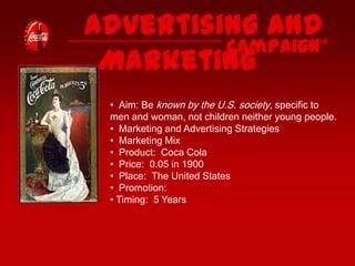 Advertising and
Campaign
Marketing
• Aim: Be known by the U.S. society, specific to
men and woman, not children neither young people.
• Marketing and Advertising Strategies
• Marketing Mix
• Product: Coca Cola
• Price: 0.05 in 1900
• Place: The United States
• Promotion:
• Timing: 5 Years

 