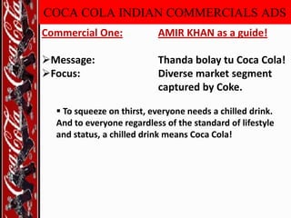 COCA COLA INDIAN COMMERCIALS ADS
Commercial One:

AMIR KHAN as a guide!

Message:
Focus:

Thanda bolay tu Coca Cola!
Diverse market segment
captured by Coke.

 To squeeze on thirst, everyone needs a chilled drink.
And to everyone regardless of the standard of lifestyle
and status, a chilled drink means Coca Cola!

 