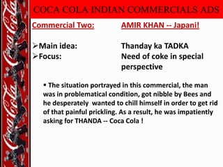 COCA COLA INDIAN COMMERCIALS ADS
Commercial Two:

AMIR KHAN -- Japani!

Main idea:
Focus:

Thanday ka TADKA
Need of coke in special
perspective

 The situation portrayed in this commercial, the man
was in problematical condition, got nibble by Bees and
he desperately wanted to chill himself in order to get rid
of that painful prickling. As a result, he was impatiently
asking for THANDA -- Coca Cola !

 
