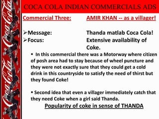 COCA COLA INDIAN COMMERCIALS ADS
Commercial Three:

AMIR KHAN -- as a villager!

Message:
Focus:

Thanda matlab Coca Cola!
Extensive availability of
Coke.

 In this commercial there was a Motorway where citizen
of posh area had to stay because of wheel puncture and
they were not exactly sure that they could get a cold
drink in this countryside to satisfy the need of thirst but
they found Coke!

 Second idea that even a villager immediately catch that
they need Coke when a girl said Thanda.

Popularity of coke in sense of THANDA

 