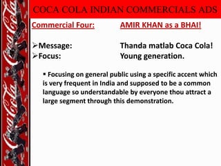 COCA COLA INDIAN COMMERCIALS ADS
Commercial Four:

AMIR KHAN as a BHAI!

Message:
Focus:

Thanda matlab Coca Cola!
Young generation.

 Focusing on general public using a specific accent which
is very frequent in India and supposed to be a common
language so understandable by everyone thou attract a
large segment through this demonstration.

 