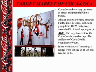TARGET MARKET OF COCA-COLA
• Coca-Cola takes every customer
as target and potential who is
thirsty.
• All age groups are being targeted
but the most potential is the age
group from 18-25 that covers
around 40% of total age segment.
• AGE: The target market for the
Coca-Cola is based on age. The
audience of Coca-Coal is
youngster or youth.
• It has wide range of targeting. It
ranges from the age of 15-25 and
reaches to 40.

 