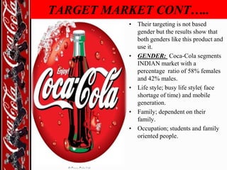 TARGET MARKET CONT…..
• Their targeting is not based
gender but the results show that
both genders like this product and
use it.
• GENDER: Coca-Cola segments
INDIAN market with a
percentage ratio of 58% females
and 42% males.
• Life style; busy life style( face
shortage of time) and mobile
generation.
• Family; dependent on their
family.
• Occupation; students and family
oriented people.

 