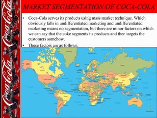 MARKET SEGMENTATION OF COCA-COLA
• Coca-Cola serves its products using mass market technique. Which
obviously falls in undifferentiated marketing and undifferentiated
marketing means no segmentation, but there are minor factors on which
we can say that the coke segments its products and then targets the
customers somehow.
• These factors are as follows.

 