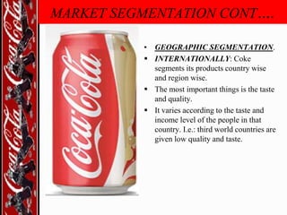 MARKET SEGMENTATION CONT….
• GEOGRAPHIC SEGMENTATION.
 INTERNATIONALLY: Coke
segments its products country wise
and region wise.
 The most important things is the taste
and quality.
 It varies according to the taste and
income level of the people in that
country. I.e.: third world countries are
given low quality and taste.

 