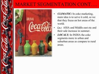 MARKET SEGMENTATION CONT….
• CLIMATIC: In coke marketing,
main idea is to serve it cold, so we
that they focus on hot areas of the
world.
• i.e.: ASIA and Middle east etc and
their sale increase in summer.
• LOCALY: In INDIA the coke
segments more in urban and
suburban areas as compare to rural
areas.

 