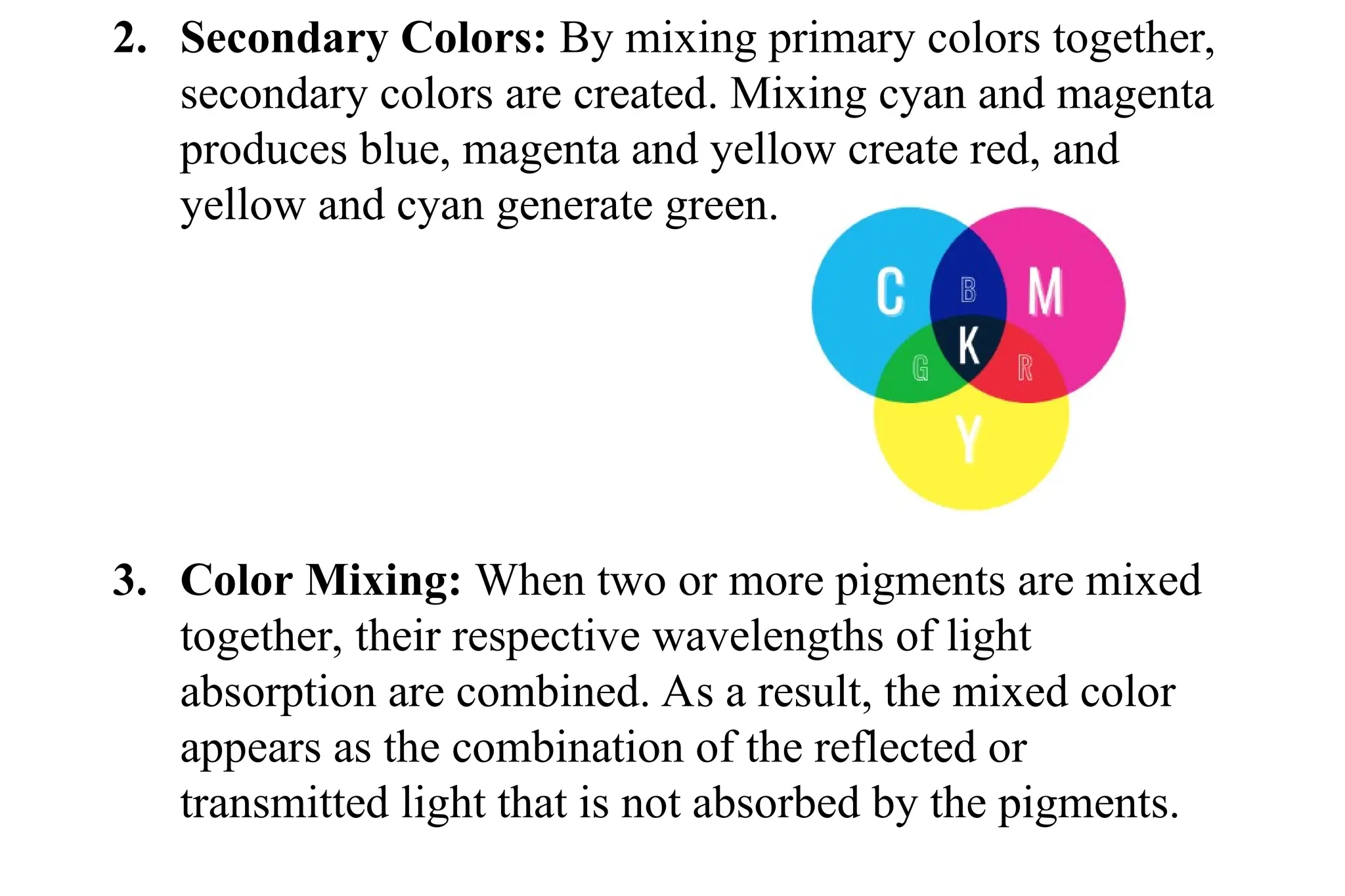 2. Secondary Colors: By mixing primary colors together,
secondary colors are created. Mixing cyan and magenta
produces blue, magenta and yellow create red, and
yellow and cyan generate green.
3. Color Mixing: When two or more pigments are mixed
together, their respective wavelengths of light
absorption are combined. As a result, the mixed color
appears as the combination of the reflected or
transmitted light that is not absorbed by the pigments.
 