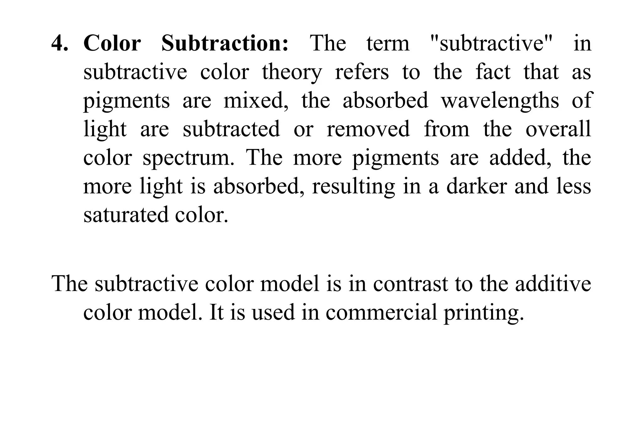 4. Color Subtraction: The term "subtractive" in
subtractive color theory refers to the fact that as
pigments are mixed, the absorbed wavelengths of
light are subtracted or removed from the overall
color spectrum. The more pigments are added, the
more light is absorbed, resulting in a darker and less
saturated color.
The subtractive color model is in contrast to the additive
color model. It is used in commercial printing.
 