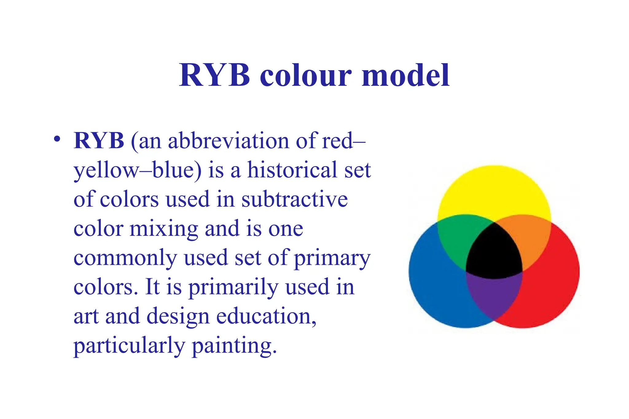 RYB colour model
• RYB (an abbreviation of red–
yellow–blue) is a historical set
of colors used in subtractive
color mixing and is one
commonly used set of primary
colors. It is primarily used in
art and design education,
particularly painting.
 