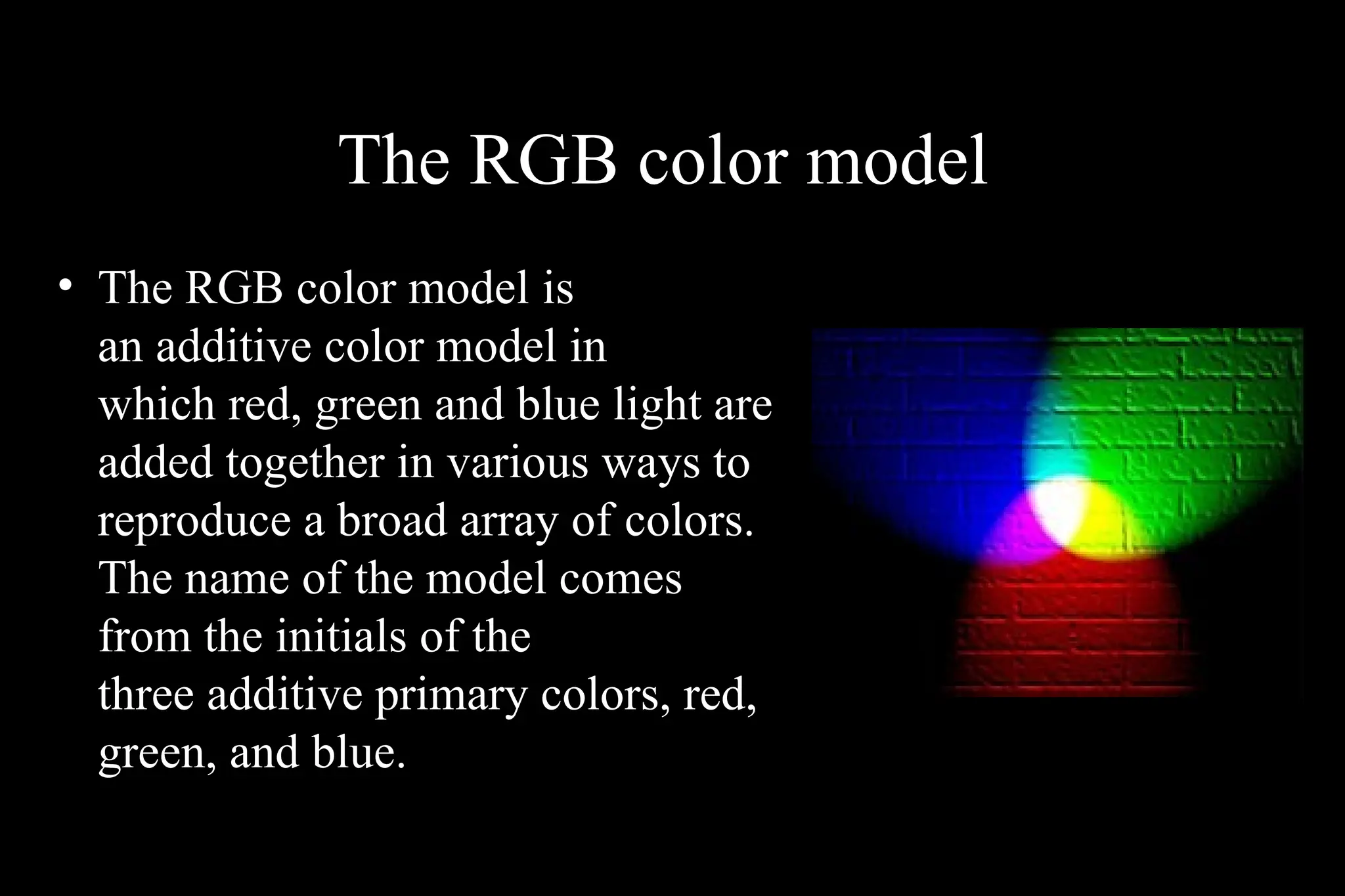 The RGB color model
• The RGB color model is
an additive color model in
which red, green and blue light are
added together in various ways to
reproduce a broad array of colors.
The name of the model comes
from the initials of the
three additive primary colors, red,
green, and blue.
 
