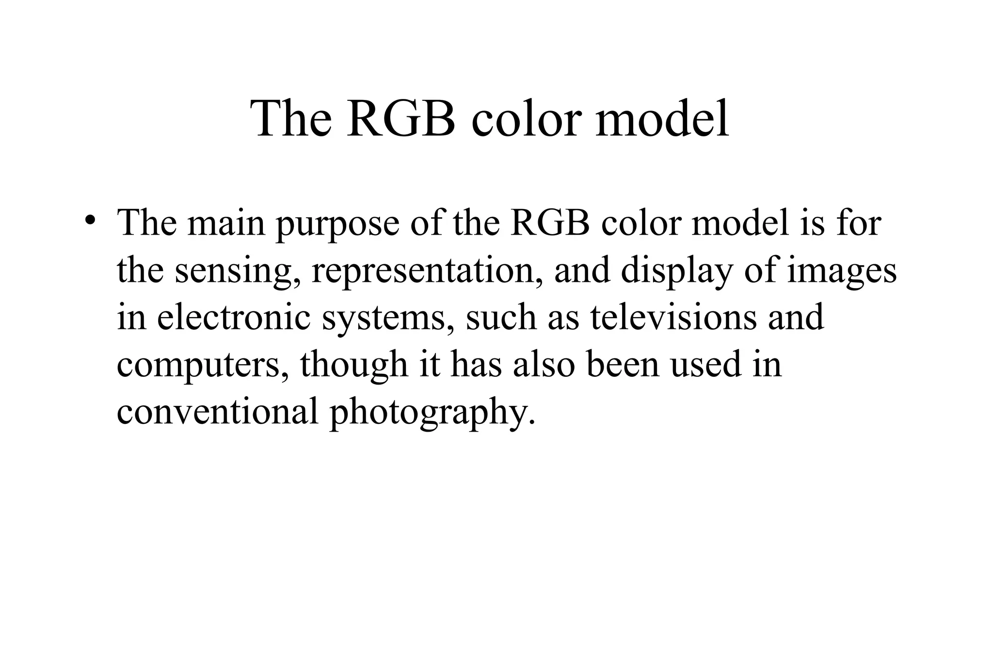 The RGB color model
• The main purpose of the RGB color model is for
the sensing, representation, and display of images
in electronic systems, such as televisions and
computers, though it has also been used in
conventional photography.
 