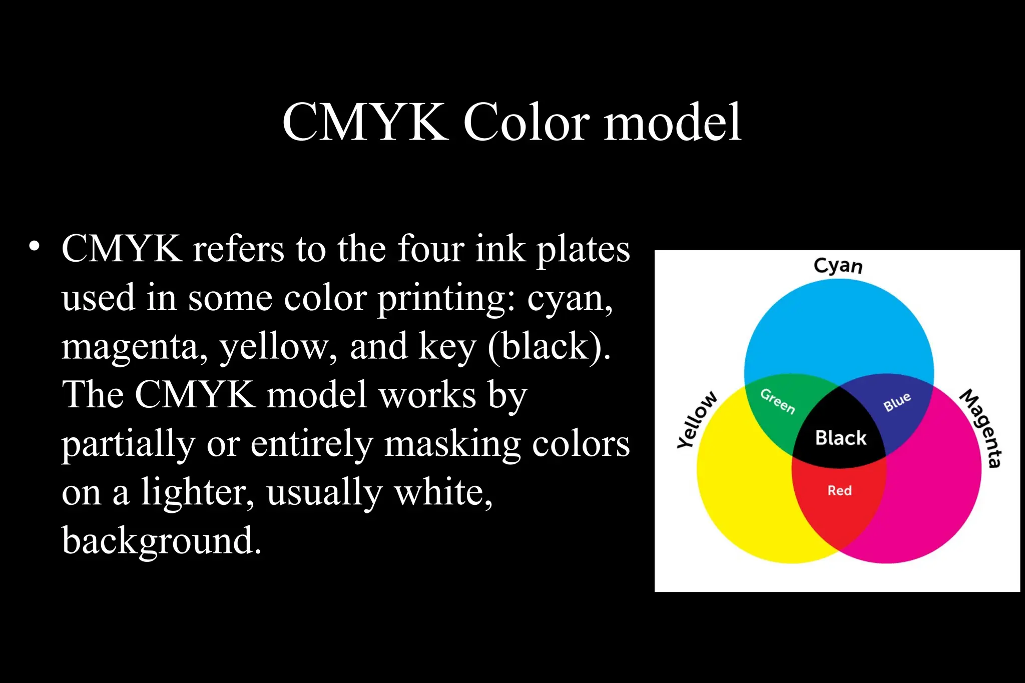 CMYK Color model
• CMYK refers to the four ink plates
used in some color printing: cyan,
magenta, yellow, and key (black).
The CMYK model works by
partially or entirely masking colors
on a lighter, usually white,
background.
 