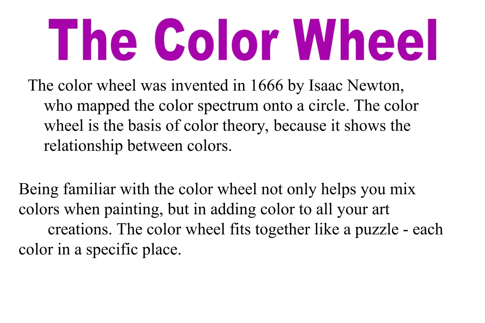 The color wheel was invented in 1666 by Isaac Newton,
who mapped the color spectrum onto a circle. The color
wheel is the basis of color theory, because it shows the
relationship between colors.
Being familiar with the color wheel not only helps you mix
colors when painting, but in adding color to all your art
creations. The color wheel fits together like a puzzle - each
color in a specific place.
 