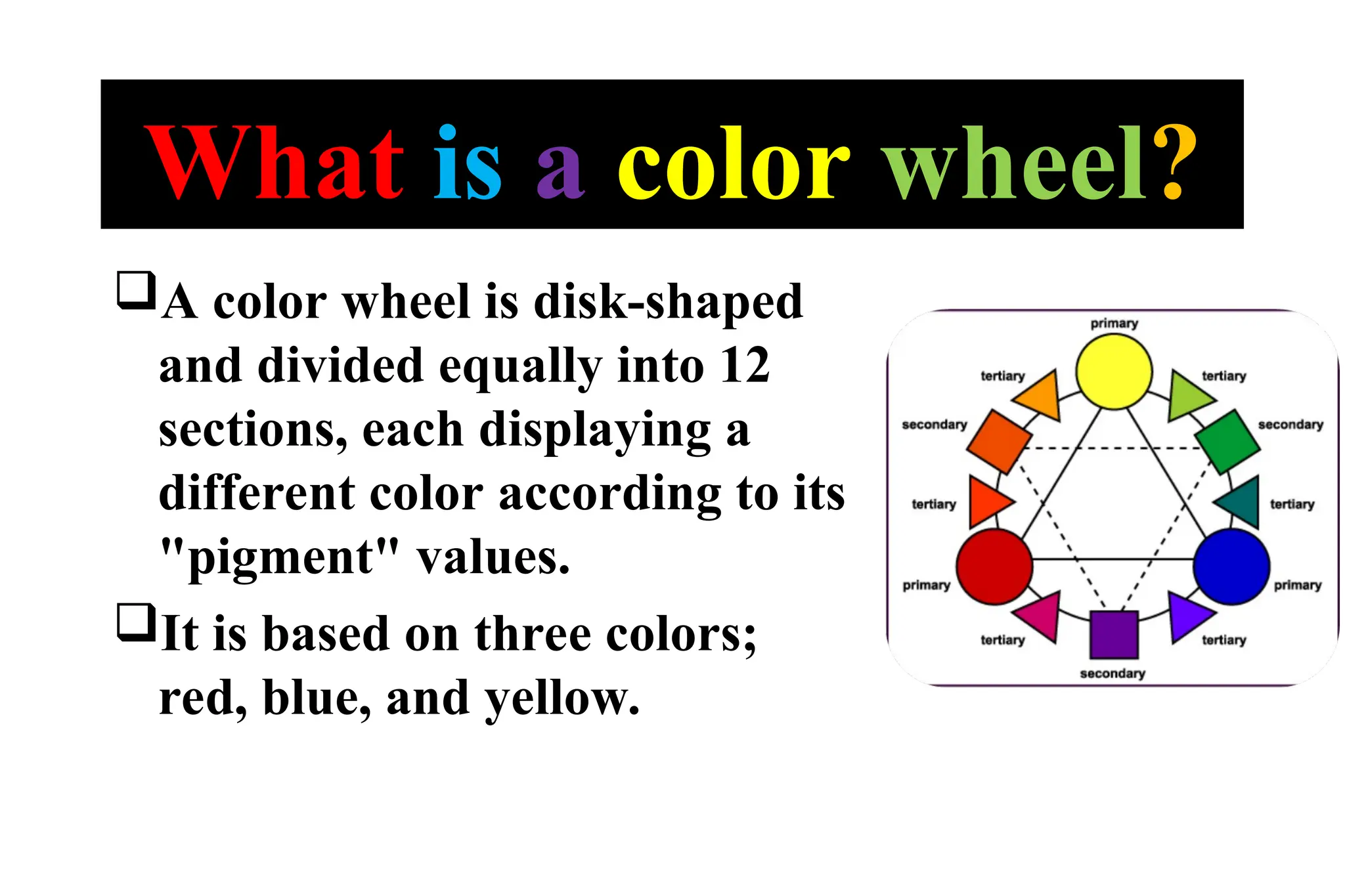 What is a color wheel?
A color wheel is disk-shaped
and divided equally into 12
sections, each displaying a
different color according to its
"pigment" values.
It is based on three colors;
red, blue, and yellow.
 