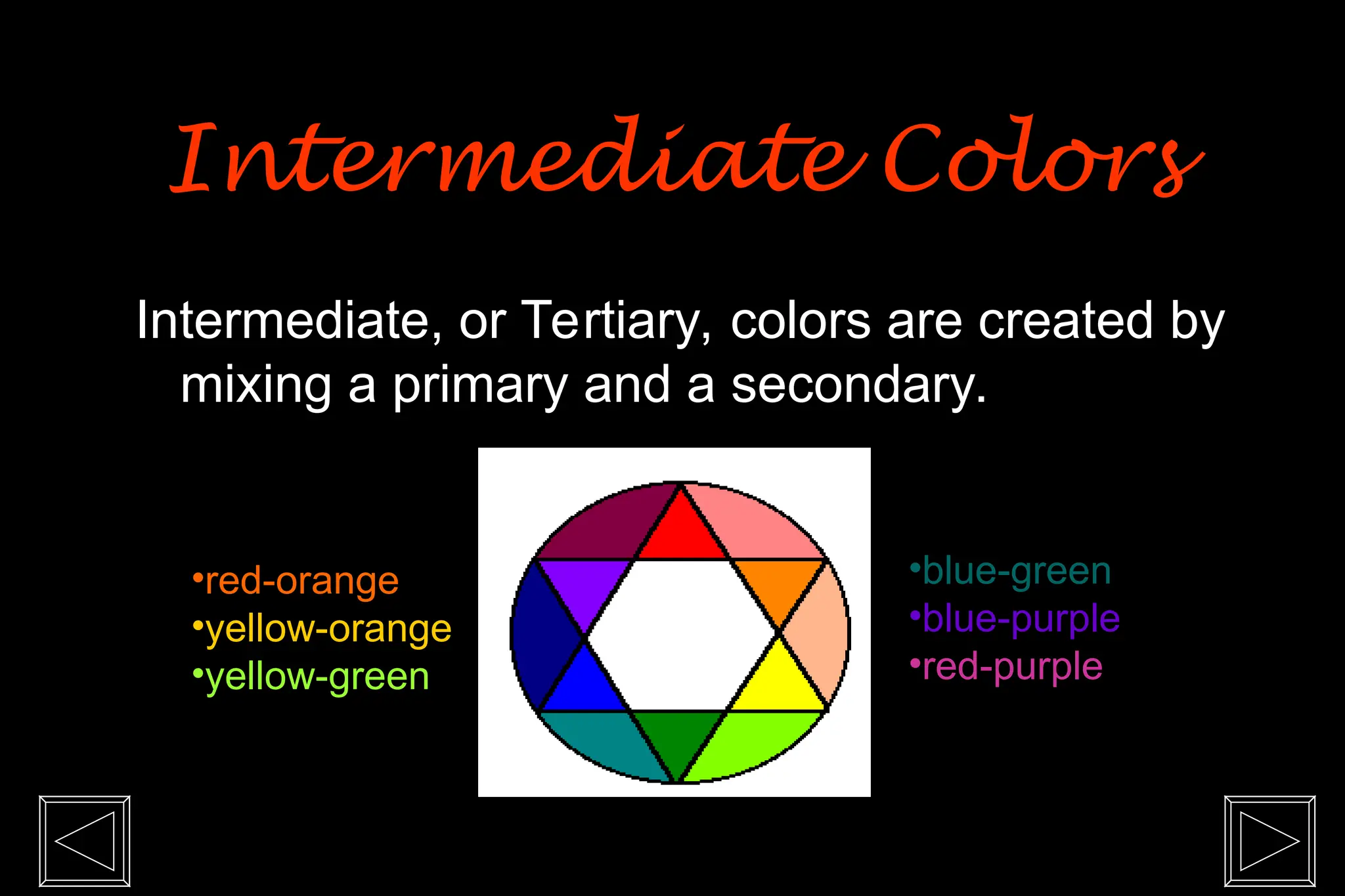 Intermediate, or Tertiary, colors are created by
mixing a primary and a secondary.
•red-orange
•yellow-orange
•yellow-green
•blue-green
•blue-purple
•red-purple
Intermediate Colors
Intermediate Colors
 